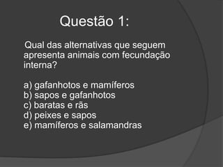 Questão 1:
Qual das alternativas que seguem
apresenta animais com fecundação
interna?
a) gafanhotos e mamíferos
b) sapos e gafanhotos
c) baratas e rãs
d) peixes e sapos
e) mamíferos e salamandras

 