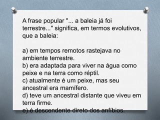 A frase popular "... a baleia já foi
terrestre..." significa, em termos evolutivos,
que a baleia:
a) em tempos remotos rastejava no
ambiente terrestre.
b) era adaptada para viver na água como
peixe e na terra como réptil.
c) atualmente é um peixe, mas seu
ancestral era mamífero.
d) teve um ancestral distante que viveu em
terra firme.
e) é descendente direto dos anfíbios.
 