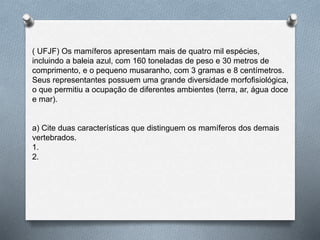 ( UFJF) Os mamíferos apresentam mais de quatro mil espécies,
incluindo a baleia azul, com 160 toneladas de peso e 30 metros de
comprimento, e o pequeno musaranho, com 3 gramas e 8 centímetros.
Seus representantes possuem uma grande diversidade morfofisiológica,
o que permitiu a ocupação de diferentes ambientes (terra, ar, água doce
e mar).
a) Cite duas características que distinguem os mamíferos dos demais
vertebrados.
1.
2.
 