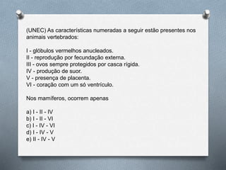 (UNEC) As características numeradas a seguir estão presentes nos
animais vertebrados:
I - glóbulos vermelhos anucleados.
II - reprodução por fecundação externa.
III - ovos sempre protegidos por casca rígida.
IV - produção de suor.
V - presença de placenta.
VI - coração com um só ventrículo.
Nos mamíferos, ocorrem apenas
a) I - II - IV
b) I - II - VI
c) I - IV - VI
d) I - IV - V
e) II - IV - V
 