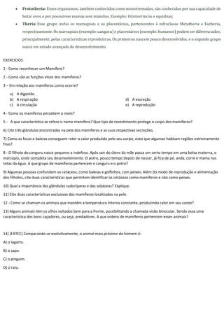  Prototheria: Esses organismos, também conhecidos como monotremados, são conhecidos por sua capacidade de
botar ovos e por possuírem mamas sem mamilos. Exemplo: Ornitorrincos e equidnas;
 Theria: Esse grupo inclui os marsupiais e os placentários, pertencentes à infraclasse Metatheria e Eutheria,
respectivamente. Os marsupiais (exemplo: canguru) e placentários (exemplo: humanos) podem ser diferenciados,
principalmente, pelas características reprodutivas. Os primeiros nascem pouco desenvolvidos, e o segundo grupo
nasce em estado avançado de desenvolvimento.
EXERCICIOS
1 - Como reconhecer um Mamífero?
2 - Como são as funções vitais dos mamíferos?
3 – Em relação aos mamíferos como ocorre?
a) A digestão
b) A respiração
c) A circulação
d) A excreção
e) A reprodução
4 - Como os mamíferos percebem o meio?
5 - A que característica se refere o nome mamífero? Que tipo de revestimento protege o corpo dos mamíferos?
6) Cite três glândulas encontradas na pele dos mamíferos e as suas respectivas secreções.
7) Como as focas e baleias conseguem reter o calor produzido pelo seu corpo, visto que algumas habitam regiões extremamente
frias?
8 - O filhote do canguru nasce pequeno e indefeso. Após sair do útero da mãe passa um certo tempo em uma bolsa materna, o
marsúpio, onde completa seu desenvolvimento. O potro, pouco tempo depois de nascer, já fica de pé, anda, corre e mama nas
tetas da égua. A que grupo de mamíferos pertencem o canguru e o potro?
9) Algumas pessoas confundem os cetáceos, como baleias e golfinhos, com peixes. Além do modo de reprodução e alimentação
dos filhotes, cite duas características que permitem identificar os cetáceos como mamíferos e não como peixes.
10) Qual a importância das glândulas sudoríparas e das sebáceas? Explique.
11) Cite duas características exclusivas dos mamíferos localizadas na pele.
12 - Como se chamam os animais que mantêm a temperatura interna constante, produzindo calor em seu corpo?
13) Alguns animais têm os olhos voltados bem para a frente, possibilitando a chamada visão binocular. Sendo essa uma
característica dos bons caçadores, ou seja, predadores. A que ordens de mamíferos pertencem esses animais?
14) (FATEC) Comparando-se evolutivamente, o animal mais próximo do homem é:
A) o lagarto.
B) o sapo.
C) o pinguim.
D) o rato.
 