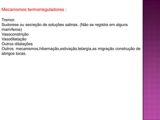 Mecanismos termorreguladores :
Tremor.
Sudorese ou secreção de soluções salinas. (Não se registra em alguns
mamíferos)
Vasoconstrição
Vasodilatação
Outros dilatações
Outros mecanismos,hibernação,estivação,letargia,as migração construção de
abrigos tocas.
 