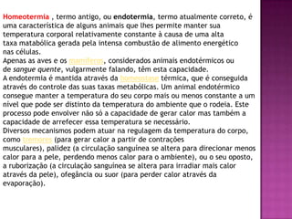 Homeotermia , termo antigo, ou endotermia, termo atualmente correto, é
uma característica de alguns animais que lhes permite manter sua
temperatura corporal relativamente constante à causa de uma alta
taxa matabólica gerada pela intensa combustão de alimento energético
nas células.
Apenas as aves e os mamíferos, considerados animais endotérmicos ou
de sangue quente, vulgarmente falando, têm esta capacidade.
A endotermia é mantida através da homeostase térmica, que é conseguida
através do controle das suas taxas metabólicas. Um animal endotérmico
consegue manter a temperatura do seu corpo mais ou menos constante a um
nível que pode ser distinto da temperatura do ambiente que o rodeia. Este
processo pode envolver não só a capacidade de gerar calor mas também a
capacidade de arrefecer essa temperatura se necessário.
Diversos mecanismos podem atuar na regulagem da temperatura do corpo,
como tremores (para gerar calor a partir de contrações
musculares), palidez (a circulação sanguínea se altera para direcionar menos
calor para a pele, perdendo menos calor para o ambiente), ou o seu oposto,
a ruborização (a circulação sanguínea se altera para irradiar mais calor
através da pele), ofegância ou suor (para perder calor através da
evaporação).
 