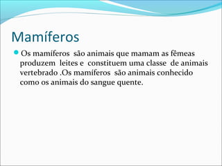 Mamíferos
Os mamíferos são animais que mamam as fêmeas
 produzem leites e constituem uma classe de animais
 vertebrado .Os mamíferos são animais conhecido
 como os animais do sangue quente.
 