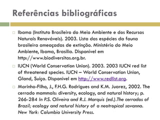 Referências bibliográficas
 Ibama (Instituto Brasileiro do Meio Ambiente e dos Recursos
Naturais Renováveis). 2003. Lista das espécies da fauna
brasileira ameaçadas de extinção. Ministério do Meio
Ambiente, Ibama, Brasília. Disponível em
http://www.biodiversitas.org.br.
 IUCN (World Conservation Union). 2003. 2003 IUCN red list
of threatened species. IUCN – World Conservation Union,
Gland, Suíça. Disponível em http://www.redlist.org.
 Marinho-Filho, J., F.H.G. Rodrigues and K.M. Juarez, 2002. The
cerrado mammals: diversity, ecology, and natural history; p.
266-284 In P.S. Oliveira and R.J. Marquis (ed.).The cerrados of
Brazil; ecology and natural history of a neotropical savanna.
New York: Columbia University Press.
 