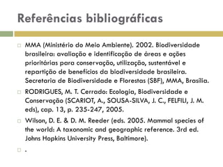 Referências bibliográficas
 MMA (Ministério do Meio Ambiente). 2002. Biodiversidade
brasileira: avaliação e identificação de áreas e ações
prioritárias para conservação, utilização, sustentável e
repartição de benefícios da biodiversidade brasileira.
Secretaria de Biodiversidade e Florestas (SBF), MMA, Brasília.
 RODRIGUES, M. T. Cerrado: Ecologia, Biodiversidade e
Conservação (SCARIOT, A., SOUSA-SILVA, J. C., FELFILI, J. M.
eds), cap. 13, p. 235-247, 2005.
 Wilson, D. E. & D. M. Reeder (eds. 2005. Mammal species of
the world: A taxonomic and geographic reference. 3rd ed.
Johns Hopkins University Press, Baltimore).
 .
 