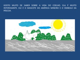 GOSTEI MUITO DE SABER SOBRE A VIDA DO COELHO. ELA É MUITO
INTERESSANTE. ELE É O MASCOTE DO AMÉRICA MINEIRO E O SÍMBOLO DA
PÁSCOA.
 