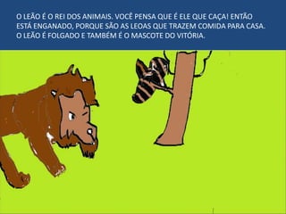 O LEÃO É O REI DOS ANIMAIS. VOCÊ PENSA QUE É ELE QUE CAÇA! ENTÃO
ESTÁ ENGANADO, PORQUE SÃO AS LEOAS QUE TRAZEM COMIDA PARA CASA.
O LEÃO É FOLGADO E TAMBÉM É O MASCOTE DO VITÓRIA.
 