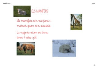 MAMÍFERS                                 2010




                       ELS MAMÍFERS

           Els mamífers són vivípars i
           mamen quan són xicotets.
           La majoria viuen en terra,
           tenen 4 potes i pèl.




                                            1
 