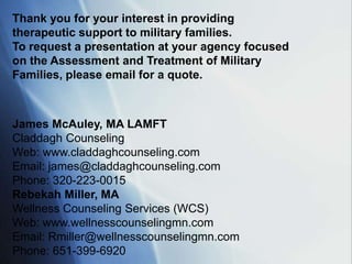 Thank you for your interest in providing
therapeutic support to military families.
To request a presentation at your agency focused
on the Assessment and Treatment of Military
Families, please email for a quote.



James McAuley, MA LAMFT
Claddagh Counseling
Web: www.claddaghcounseling.com
Email: james@claddaghcounseling.com
Phone: 320-223-0015
Rebekah Miller, MA
Wellness Counseling Services (WCS)
Web: www.wellnesscounselingmn.com
Email: Rmiller@wellnesscounselingmn.com
Phone: 651-399-6920
 