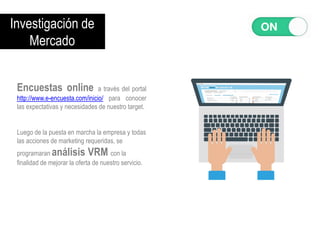 Investigación de
Mercado
Encuestas online a través del portal
http://www.e-encuesta.com/inicio/ para conocer
las expectativas y necesidades de nuestro target.
Luego de la puesta en marcha la empresa y todas
las acciones de marketing requeridas, se
programaran análisis VRM con la
finalidad de mejorar la oferta de nuestro servicio.
 