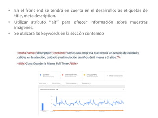 • En el front end se tendrá en cuenta en el desarrollo: las etiquetas de
title, meta description.
• Utilizar atributo “alt” para ofrecer información sobre muestras
imágenes.
• Se utilizará las keywords en la sección contenido
 
