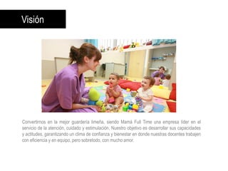 Visión
Convertirnos en la mejor guardería limeña, siendo Mamá Full Time una empresa líder en el
servicio de la atención, cuidado y estimulación. Nuestro objetivo es desarrollar sus capacidades
y actitudes, garantizando un clima de confianza y bienestar en donde nuestras docentes trabajen
con eficiencia y en equipo, pero sobretodo, con mucho amor.
 