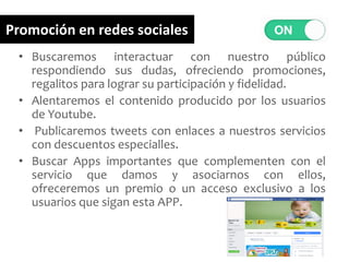 • Buscaremos interactuar con nuestro público
respondiendo sus dudas, ofreciendo promociones,
regalitos para lograr su participación y fidelidad.
• Alentaremos el contenido producido por los usuarios
de Youtube.
• Publicaremos tweets con enlaces a nuestros servicios
con descuentos especialles.
• Buscar Apps importantes que complementen con el
servicio que damos y asociarnos con ellos,
ofreceremos un premio o un acceso exclusivo a los
usuarios que sigan esta APP.
Promoción en redes sociales
 
