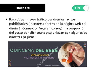 • Para atraer mayor tráfico pondremos avisos
publicitarios ( banners) dentro de la página web del
diario El Comercio. Pagaremos según la proporción
del costo por clic (cuando se enlazan con algunas de
nuestras páginas.
Banners
 