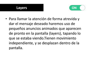 • Para llamar la atención de forma atrevida y
dar el mensaje deseado haremos uso de
pequeños anuncios animados que aparecen
de pronto en la pantalla (layers), tapando lo
que se estaba viendo.Tienen movimiento
independiente, y se desplazan dentro de la
pantalla.
Layers
 