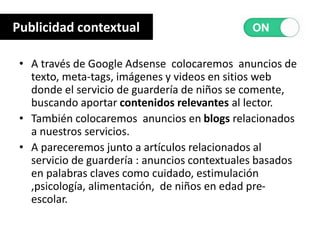 • A través de Google Adsense colocaremos anuncios de
texto, meta-tags, imágenes y videos en sitios web
donde el servicio de guardería de niños se comente,
buscando aportar contenidos relevantes al lector.
• También colocaremos anuncios en blogs relacionados
a nuestros servicios.
• A pareceremos junto a artículos relacionados al
servicio de guardería : anuncios contextuales basados
en palabras claves como cuidado, estimulación
,psicología, alimentación, de niños en edad pre-
escolar.
Publicidad contextual
 