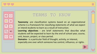 T
Taxonomy -are classification systems based on an organizational
scheme is a framework for classifying statements of what we expect
or intend students to learn as a result of instruction.
Learning objectives - are brief statements that describe what
students will be expected to learn by the end of school year, course,
unit, lesson, project, or class period.
Domains- is a particular field of thought, activity, or interest,
especially one over which someone has control, influence, or rights .
 