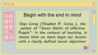 T
Begin with the end in mind
Says Covey (Stephen R. Covey ), the
author of “Seven Habits of effective
People”. In the context of teaching, it
means that we must begin our lessons
with a clearly defined lesson objectives.
 