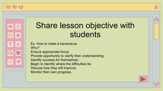 n
T
Share lesson objective with
students
Ex. How to make a bananacue
Why?
Ensure appropriate focus.
Provide opportunity to clarify their understanding.
Identify success for themselves.
Begin to identify where the difficulties lie.
Discuss how they will improve.
Monitor their own progress.
 