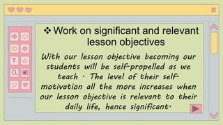 eith
T
Work on significant and relevant
lesson objectives
With our lesson objective becoming our
students will be self-propelled as we
teach . The level of their self-
motivation all the more increases when
our lesson objective is relevant to their
daily life, hence significant.
 