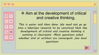 eith
T
 Aim at the development of critical
and creative thinking.
This is easier said than done. We need not go go
into a laborious research to be convinced that the
development of critical and creative thinking is
wanting in classrooms .Most questions asked
whether oral or written are convergent ,low level
questions.
 