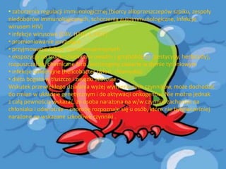 • zaburzenia regulacji immunologicznej (biorcy alloprzeszczepów szpiku, zespoły
niedoborów immunologicznych, schorzenia autoimmunologiczne, infekcje
wirusem HIV)
• infekcje wirusowe (EBV, HTLV-1, HCV)
• promieniowanie jonizujące
• przyjmowanie leków immunosupresyjnych
• ekspozycja na środki chemiczne owado- i grzybobójcze (pestycydy, herbicydy),
rozpuszczalniki chemiczne farb, karcinogeny zawarte w dymie tytoniowym
• infekcje bakteryjne (helicobacter pylori, chlamydia)
• dieta bogata w tłuszcze i związki azotowe
Wskutek przewlekłego działania wyżej wymienionych czynników, może dochodzid
do zmian w układzie genetycznym i do aktywacji onkogenów. Nie można jednak
z całą pewnością wskazad, że osoba narażona na w/w czynniki zachoruje na
chłoniaka i odwrotnie – chorobę rozpoznaje się u osób, które nie były wcześniej
narażone na wskazane szkodliwe czynniki .

 