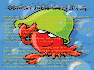 Najczęstszym z pierwszych objawów chłoniaka jest niebolesne powiększenie węzła
lub węzłów chłonnych w jednym z obszarów ciała, na przykład szyi, pach lub
pachwin. U niektórych osób występują dodatkowe objawy, mające związek
z rodzajem chłoniaka. Objawy mogą obejmowad:
• znaczna utrata wagi w krótkim czasie, której nie można wyjaśnid w żaden sposób
(zmiana diety, wzmożona aktywnośd)
• dręczące nocne, zlewne poty
• wysoka temperatura – niepowiązana z żadną infekcją czy chorobą
• kaszel, problemy z przełykaniem lub dusznośd
Jeżeli jakiekolwiek objawy sugerują chłoniaka, konieczna jest wizyta u lekarza
pierwszego kontaktu. Najczęściej powiększenie węzłów chłonnych spowodowane
jest zwykłą infekcją dróg oddechowych, a nie chorobą nowotworową. Wiele
chorób przebiega z powiększeniem węzłów chłonnych np. grypa czy
przeziębienie, jeżeli jednak wyżej wymienione objawy utrzymują się dłużej niż
przez trzy tygodnie należy zdecydowanie udad się do lekarza w celu ustalenia
przyczyny powiększenia węzła chłonnego lub pojawienia się innych objawów.

 