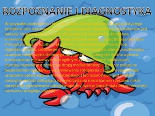 W przypadku podejrzenia chłoniaka, lekarz kieruje pacjenta do specjalistyczego
ośrodka w celu wykonania badao diagnostycznych. Najważniejszym badaniem jest
badanie histopatologiczne węzła chłonnego lub innej tkanki chorobowo
zmienionej. W celu wykonania takiego badania, konieczna jest biopsja (wycięcie
chirurgiczne) węzła lub wycinek pobrany z odpowiedniego miejsca (np.
migdałek, żołądek, śródpiersie). Zazwyczaj jest to niewielki zabieg umożliwiający
usunięcie całego węzła chłonnego lub jego części. Zabieg ten można wykonad
w znieczuleniu miejscowym (lub ogólnym. W szczególnych lokalizacjach
choroby, materiał jest pobierany drogą mediastinoskopii (badanie polega na
bezpośrednim oglądaniu – wziernikowaniu śródpiersia z użyciem specjalnego
urządzenia optycznego, tj. mediastinoskopu) lub laparoskopii (jest to mało
inwazyjna metoda polegająca na wykorzystaniu mikro kamery i zestawu mikro
narzędzi do wykonywania zabiegów operacyjnych w jamach ciała bez konieczności
nacinania rozległego powłok).

 