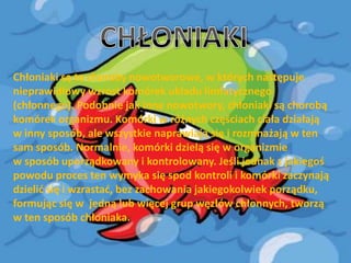 Chłoniaki są to choroby nowotworowe, w których następuje
nieprawidłowy wzrost komórek układu limfatycznego
(chłonnego). Podobnie jak inne nowotwory, chłoniaki są chorobą
komórek organizmu. Komórki w różnych częściach ciała działają
w inny sposób, ale wszystkie naprawiają się i rozmnażają w ten
sam sposób. Normalnie, komórki dzielą się w organizmie
w sposób uporządkowany i kontrolowany. Jeśli jednak z jakiegoś
powodu proces ten wymyka się spod kontroli i komórki zaczynają
dzielid się i wzrastad, bez zachowania jakiegokolwiek porządku,
formując się w jedną lub więcej grup węzłów chłonnych, tworzą
w ten sposób chłoniaka.

 