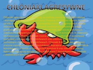 Chłoniaki agresywne z kolei rozwijają się szybciej, zazwyczaj dają także objawy
i wymagają natychmiastowego leczenia. Przeżycie chorych bez leczenia wynosi
od kilku do kilkunastu miesięcy. W przypadku chłoniaków agresywnych istnieje
możliwośd trwałego wyleczenia. Odsetek uzyskiwanych całkowitych remisji
przekracza 60%, natomiast wyleczeo około 40-50%. Najczęściej spotykanym
chłoniakiem agresywnym jest chłoniak rozlany z dużych komórek B. W zależności
od miejsca pochodzenia chłoniaki można podzielid na chłoniaki T-komórkowe
pochodzące z limfocytów T-komórkowych oraz chłoniaki B-komórkowe
pochodzące z limfocytów B-komórkowych. Chłoniaki B-komórkowe występują
znacznie częściej niż chłoniaki T-komórkowe. Najczęściej występujące chłoniaki Bkomórkowe to: chłoniak rozlany z dużych komórek B oraz chłoniak grudkowy.
Natomiast najczęściej występującymi chłoniakami T-komórkowymi są chłoniaki
z obwodowych komórek T.

 