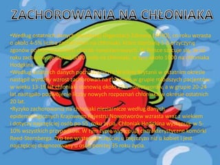 •Według ostatnich danych Światowej Organizacji Zdrowia (WHO), co roku wzrasta
o około 4-5% liczba zachorowao na chłoniaki, które stanowią 5-6 przyczynę
zgonów pośród wszystkich chorób nowotworowych. W Polsce szacuje się, że co
roku zachorowuje ponad 6000 osób na chłoniaki, w tym około 1000 na chłoniaka
Hodgkina.
•Według ostatnich danych pochodzących z Wielkiej Brytanii w ostatnim okresie
nastąpił wyraźny wzrost zachorowao na chłoniaki w grupie młodszych pacjentów:
w wieku 13-19 lat chłoniaki stanowią około 25% nowotworów, a w grupie 20-24
lat nastąpiło podwojenie liczby nowych rozpoznao chłoniaka w okresie ostatnich
20 lat.
•Ryzyko zachorowania na chłoniaki nieziarnicze według danych
epidemiologicznych Krajowego Rejestru Nowotworów wzrasta wraz z wiekiem
i dotyczy najczęściej osób po 55. roku życia. Chłoniak Hodgkina występuje w 510% wszystkich przypadków. W tym typie występują charakterystyczne komórki
Reed-Sternberga. Typ ten występuje częściej u mężczyzn niż u kobiet i jest
najczęściej diagnozowany u osób poniżej 35 roku życia.

 