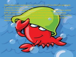 •Wśród najczęściej występujących nowotworów w Polsce chłoniaki zajmowały
6. pozycję u mężczyzn i 7. u kobiet
•Udział chłoniaka Hodgkina w zachorowaniach na nowotwory w Polsce wynosi
0,5%. W 2010 roku zanotowano ponad 700 zachorowao na to schorzenie
•W 2010 roku w Polsce częstośd zachorowao na chłoniaka Hodgkina była niższa
niż średnia dla krajów Unii Europejskiej (dane z 2009 roku): o około 40% u
mężczyzn i prawie 20% u kobiet

 