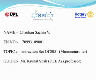 NAME:- Chauhan Sachin V.
EN.NO:- 170993109001
TOPIC :- Instruction Set Of 8051 (Microcontroller)
GUIDE:- Mr. Krunal Shah (DEE Ass.professor)
 