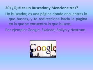20) ¿Qué es un Buscador y Mencione tres?
Un buscador, es una página donde encuentras lo
  que buscas, y te redirecciona hacia la pàgina
  en la que se encuentra lo que buscas.
Por ejemplo: Google, Exalead, Rollyo y Noxtrum.
 