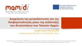 Διαχείριση της μετανάστευσης και της
διαφορετικότητας μέσω της ανάπτυξης
των δυνατοτήτων των Τοπικών Αρχών
Ημερίδα Τετάρτη 18 Ιουλίου 2018
Ξενοδοχείο Stanley, Οδυσσέως 1, Πλ. Καραϊσκάκη, Αθήνα
Η ημερίδα εντάσσεται στο σχέδιο «MAMIDI» που υλοποιείται με την υποστήριξη της Ευρωπαϊκής Επιτροπής. Η παρούσα ανακοίνωση δεσμεύει
μόνο τον συντάκτη της και η Επιτροπή δεν ευθύνεται για τυχόν χρήση των πληροφοριών που περιέχονται σε αυτήν.
 