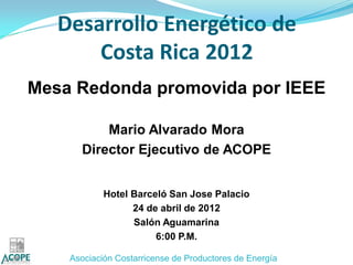 Desarrollo Energético de
       Costa Rica 2012
Mesa Redonda promovida por IEEE

          Mario Alvarado Mora
      Director Ejecutivo de ACOPE


            Hotel Barceló San Jose Palacio
                  24 de abril de 2012
                  Salón Aguamarina
                       6:00 P.M.

    Asociación Costarricense de Productores de Energía
 