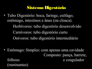 Sistema Digestório
• Tubo Digestório: boca, faringe, esôfago,
  estômago, intestinos e ânus (ou cloaca).
      Herbívoros: tubo digestório desenvolvido
      Carnívoros: tubo digestório curto
      Onívoros: tubo digestório intermediário

• Estômago: Simples: com apenas uma cavidade
                      Composto: pança, barrete,
  folhoso                        e coagulador
  (ruminantes)
 