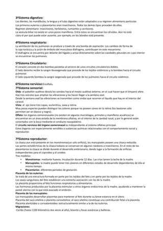 3ºSistema digestivo:
Los dientes, las mandíbulas, la lengua y el tubo digestivo están adaptados a su régimen alimentario particular.
Los primeros euterios o placentarios eran insectívoros. Todos los demás tipos proceden de ellos.
Regimen alimentario: Insectivoros, herbívoros, rumiantes y carnívoros.
La vesícula biliar no existe en unos pocos mamíferos. Entre estos se encuentran los cérvidos. Aún no está
claro el por qué puede estar ausente, por ejemplo, en los bóvidos está presente.

4ºSistema respiratorio:
La ventilación de los pulmones se produce a través de una bomba de aspiración. Los cambios de forma de
la caja torácica y la ación de émbolo del musculoso diafragma, contribuyen en este mecanismo.
El diafragma se encuentra por delante del hígado y actúa directamente sobre las cavidades pleurales en cuyo interior
se encuentran los pulmones.

5ºSistema Circulatorio:
El corazón consiste en dos bombas paralelas al servicio de unos circuitos circulatorios dobles.
El lado derecho recibe la sangre desoxigenada que procede de los tejidos sistémicos y la bombea hacia el circuito
pulmonar.
El lado izquierdo bombea la sangre oxigenada que procede de los pulmones hacia el circuito sistémico.

6ºSistema nervioso:Encéfalo.
7ºSistema sensorial:
Oido: el pabellón auditivo desvía los sonidos hacia el meato auditivo externo, en el cual hacen que el tímpano vibre.
Hay tres osículos que amplían las vibraciones y las hacen llegar a la ventana oval.
Desde la ventana oval las vibraciones se transmiten como ondas que recorren el líquido que hay en el interior del
caracol.
Vista: el ojo tiene tres capas, esclerótica, úvea y retina.
Muy pocas especies pueden distinguir los colores porque no poseen conos en la retina (los bastones sólo
permiten ver en blanco y negro).
Olfato: los órganos vomeronasales (no existen en algunos murciélagos, primates y mamíferos acuáticos) se
encuentran en un área aislada de la membrana olfativa, en el interior de la cavidad nasal, y por lo general están
conectados con la boca mediante el conducto nasopalatino.
El circuito nervioso del órgano vomeronasal es independiente al sistema olfativo principal.
Estos órganos son especialmente sensibles a sustancias químicas relacionadas con el comportamiento social y
reproductor.

7ºSistema reproductor:
La cloaca aun esta presente en los monotremas(un solo orificio), los marsupiales poseen una cloaca reducida.
Las partes ectodérmicas de la cloaca todavía se conservan en algunos roedores e insectívoros. En el resto de los
placentarios la cloaca se divide durante el desarrollo embrionario, dando lugar a la formación de orificios
independientes para el coprodeo y el urodeo.
Tres modelos:
     • Monotremas: mediante huevos. Incubación durante 12 días. Las crías lamen la leche de la madre.
     • Marsupiales: la madre puede tener tres jóvenes en diferentes estados de desarrollo dependientes de ella al
          mismo tiempo.
     • Placentarios: diferentes períodos de gestación.
Placenta de los euterios:
Se trata de una estructura formada en parte por los tejidos del feto y en parte por los tejidos de la madre.
Los vasos sanguíneos del feto establecen una estrecha asociación con los de la madre.
La placenta proporciona al feto funciones respiratorias y alimentarias.
Las hormonas producidas por la placenta estimulan a otros órganos endocrinos de la madre, ayudando a mantener la
pared uterina con la que está asociado el embrión.
Placenta de los marsupiales:
Los marsupiales desarrollan placentas para mantener al feto durante su breve estancia en el útero.
Placenta del saco vitelino o placenta coriovitelina: el saco vitelino constituye una contribución fetal a la placenta.
Placenta alantoidea o corioalantoidea: estructuralmente similar a la de los euterios.
Migraciones:
-Caribú (hasta 1100 kilómetros dos veces al año), bisonte y focas oceánicas y ballenas.
 