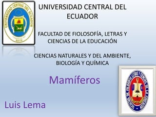UNIVERSIDAD CENTRAL DEL
ECUADOR
FACULTAD DE FIOLOSOFÍA, LETRAS Y
CIENCIAS DE LA EDUCACIÓN
CIENCIAS NATURALES Y DEL AMBIENTE,
BIOLOGÍA Y QUÍMICA
Luis Lema
Mamíferos
 