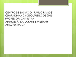 CENTRO DE ENSINO Dr. PAULO RAMOS
CHAPADINHA 23 DE OUTUBRO DE 2015
PROFESSOR: CHARLYAN
ALUNOS: ÁTILA, LAYANE E WILLIANY
ANO/TURMA: 3°
 