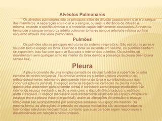 Alvéolos Pulmonares Os alvéolos pulmonares são os principais sítios de difusão gasosa entre o ar e o sangue dos mamíferos. A separação entre o ar e o sangue, ou seja, a distância de difusão é mínima, estando o epitélio alveolar e o endotélio capilar intimamente associados. Através da hematose o sangue venoso da artéria pulmonar torna-se sangue arterial e retorna ao átrio esquerdo através das veias pulmonares.Pulmões		Os pulmões são as principais estruturas do sistema respiratório. São estruturas pares e ocupam todo o espaço no tórax. Quando o tórax se expande em volume, os pulmões também se expandem, isso faz com que o ar flua para o interior dos pulmões. Os pulmões se movimentam sem qualquer atrito no interior do tórax devido a presença da pleura (membrana serosa lisa).Pleura		A pleura consiste de uma simples camada de células fundidas à superfície de umacamada de tecido conjuntivo. Ela envolve ambos os pulmões (pleura visceral) e sereflete dorsalmente, retornando pela parede interna do tórax e contribuindo para suacobertura (pleura parietal). O espaço entre as respectivas camadas de pleura visceral,quando elas ascendem para a parede dorsal é conhecido como espaço mediastino. Nointerior do espaço mediastino estão a veia cava, o ducto linfático torácico, o esôfago,aorta e traquéia. O espaço mediastino está intimamente associado ao espaço intrapleural(espaço entre a pleura visceral e parietal); assim as alterações de pressão no espaçointrapleural são acompanhadas por alterações similares no espaço mediastino. Damesma forma, as alterações de pressão no espaço mediastino são acompanhadas nointerior das estruturas mediastínicas, contanto que suas paredes sejam responsivas adistensibilidade em relação a baixa pressão.