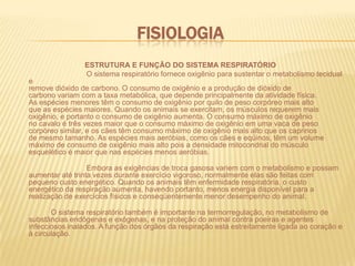 FisiologiaESTRUTURA E FUNÇÃO DO SISTEMA RESPIRATÓRIO O sistema respiratório fornece oxigênio para sustentar o metabolismo tecidual eremove dióxido de carbono. O consumo de oxigênio e a produção de dióxido decarbono variam com a taxa metabólica, que depende principalmente da atividade física.As espécies menores têm o consumo de oxigênio por quilo de peso corpóreo mais altoque as espécies maiores. Quando os animais se exercitam, os músculos requerem maisoxigênio, e portanto o consumo de oxigênio aumenta. O consumo máximo de oxigêniono cavalo é três vezes maior que o consumo máximo de oxigênio em uma vaca de pesocorpóreo similar, e os cães têm consumo máximo de oxigênio mais alto que os caprinosde mesmo tamanho. As espécies mais aeróbias, como os cães e eqüinos, têm um volumemáximo de consumo de oxigênio mais alto pois a densidade mitocondrial do músculoesquelético é maior que nas espécies menos aeróbias.       		Embora as exigências de troca gasosa variem com o metabolismo e possamaumentar até trinta vezes durante exercício vigoroso, normalmente elas são feitas compequeno custo energético. Quando os animais têm enfermidade respiratória, o custoenergético da respiração aumenta, havendo portanto, menos energia disponível para arealização de exercícios físicos e conseqüentemente menor desempenho do animal.		O sistema respiratório também é importante na termorregulação, no metabolismo de substâncias endógenas e exógenas, e na proteção do animal contra poeiras e agentes infecciosos inalados. A função dos órgãos da respiração está estreitamente ligada ao coração e à circulação. 