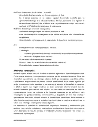 Herbívoros de estómago simple (caballo y el conejo):
Alimentación de origen vegetal con elevada proporción de fibra.
En el conejo existencia de un proceso especial denominado cecotrofia para un
aprovechamiento mejor de la actividad microbiana del ciego, consistente en la ingestión de
heces blandas (cecótrofos) que se forman en el ciego funcional del conejo. Se considera
que hasta el 30% de la proteína se ingiere de esta manera.
Herbívoros de estómago compuesto (vaca y cabra):
Alimentación de origen vegetal con elevada proporción de fibra.
Parte de estómago con microorganismos que rompen enlaces de fibra y fermentan los
carbohidratos.
Obtención de los nutrientes a partir de los productos de desecho de los microorganismos.
Aves
Buche (dilatación del esófago) con escasa actividad.
2 estómagos:
−

Glandular (proventrículo o estómago subcenturiado) de acción enzimática limitada.

−

Muscular o molleja de acción mecánica.

I.D. de acción más importante en la digestión.
I.G. con 2 ciegos de cierta actividad microbiana (poco importante).
Eliminación de las heces en la cloaca junto con la orina.
MAMÍFEROS HERBÍVOROS
Debido al objetivo de este curso, se analizará los sistemas digestivos de los mamíferos herbívoros.
En la cadena alimenticia, los consumidores primarios son los animales herbívoros. Ellos han
desarrollado especialmente pre-estómagos y trechos de I.G que los capacitan para utilizar celulosa
y otras formas de polisacáridos de plantas. Es decir, están dotados de un sistema digestivo que
facilita el metabolismo de los vegetales, ya que este tipo de alimento, si bien es fácil de conseguir,
es difícil de digerir, pues ningún vertebrado (es decir, animal con columna vertebral) tiene las
enzimas necesarias para realizar este proceso. Por esta razón los herbívoros se valen de
microorganismos, como los protozoos y las bacterias -presentes en su estómago-, para
descomponer las grandes moléculas, como la celulosa, y degradarlas en otras más sencillas y
aprovechables. Pero como de todas maneras el proceso sigue siendo lento, estos animales se
valen de otros mecanismos, como la rumia (proceso que consiste en masticar un alimento que ya
estuvo en el estómago) para mejorar el proceso digestivo.
Los herbívoros se clasifican en: fermentadores pregástricos, rumiantes; y fermentadores post
gástricos, cuyo ciego ha evolucionado para funcionar semejantemente hasta cierto punto como el
rumen. Las vacas, la oveja, las cabras y el venado son rumiantes, los caballos y los conejos son
miembros del segundo grupo.

Mamíferos herbívoros

Página 2 de 16

 