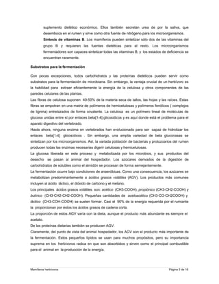 suplemento dietético económico. Ellos también secretan urea de por la saliva, que
desemboca en el rumen y sirve como otra fuente de nitrógeno para los microorganismos.
Síntesis de vitaminas B. Los mamíferos pueden sintetizar sólo dos de las vitaminas del
grupo B y requieren las fuentes dietéticas para el resto. Los microorganismos
fermentadores son capaces sintetizar todas las vitaminas B, y los estados de deficiencia se
encuentran raramente.
Substratos para la fermentación
Con pocas excepciones, todos carbohidratos y las proteínas dietéticos pueden servir como
substratos para la fermentación de microbiana. Sin embargo, la ventaja crucial de un herbívoro es
la habilidad para extraer eficientemente la energía de la celulosa y otros componentes de las
paredes celulares de las plantas.
Las fibras de celulosa suponen 40-50% de la materia seca de tallos, las hojas y las raíces. Estas
fibras se empotran en una matriz de polímeros de hemicelulosas y polímeros fenólicos ( complejos
de lignina) entrelazados de forma covalente. La celulosa es un polímero lineal de moléculas de
glucosa unidas entre sí por enlaces beta[1-4] glicosidicos y es aquí donde está el problema para el
aparato digestivo del vertebrado.
Hasta ahora, ninguna enzima en vertebrados han evolucionado para ser capaz de hidrolizar los
enlaces beta[1-4] glicosídicos . Sin embargo, una amplia variedad de beta gluconasas se
sintetizan por los microorganismos. Así, la variada población de bacterias y protozoarios del rumen
producen todas las enzimas necesarias digerir celulosas y hemicelulosas.
La glucosa liberada en este proceso y metabolizada por los microbios, y sus productos del
desecho se pasan al animal del hospedador. Los azúcares derivados de la digestión de
carbohidratos de solubles como el almidón se procesan de forma semejantemente.
La fermentación ocurre bajo condiciones de anaeróbicas. Como una consecuencia, los azúcares se
metabolizan predominantemente a ácidos grasos volátiles (AGV). Los productos más comunes
incluyen al ácido láctico, el dióxido de carbono y el metano.
Los principales ácidos grasos volátiles son: acético (CH3-COOH), propiónico (CH3-CH2-COOH) y
butírico (CH3-CH2-CH2-COOH). Pequeñas cantidades de acetoacético (CH3-CO-CH2COOH) y
láctico (CH3-COH-COOH) se suelen formar. Casi el 90% de la energía requerida por el rumiante
la proporcionan por éstos los ácidos grasos de cadena corta.
La proporción de estos AGV varía con la dieta, aunque el producto más abundante es siempre el
acetato.
De las proteínas dietarias también se producen AGV.
Claramente, del punto de vista del animal hospedador, los AGV son el producto más importante de
la fermentación. Estos pequeños lípidos se usan para muchos propósitos, pero su importancia
suprema en los herbívoros radica en que son absorbidos y sirven como el principal combustible
para el animal en la producción de la energía.

Mamíferos herbívoros

Página 5 de 16

 
