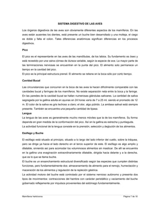 SISTEMA DIGESTIVO DE LAS AVES
Los órganos digestivos de las aves son obviamente diferentes aspectos de los mamíferos. En las
aves están ausentes los dientes, está presente un buche bien desarrollado y una molleja, el ciego
es doble y falta el colon. Tales diferencias anatómicas significan diferencias en los procesos
digestivos.
Pico
El pico es el representante en las aves de las mandíbulas, de los labios. Su fundamento es óseo y
está revestido por una vaina córnea de dureza variable, según la especie de ave. La mayor parte de
las terminaciones nerviosas se encuentran en la punta del pico. El alimento solo permanece un
tiempo en la cavidad del pico.
El pico es la principal estructura prensil. El alimento se retiene en la boca sólo por corto tiempo.
Cavidad Bucal
Las circunstancias que concurren en la boca de las aves la hacen difícilmente comparable con las
cavidades bucal y faríngea de los mamíferos. No existe separación neta entre la boca y la faringe.
En las paredes de la cavidad bucal se hallan numerosas glándulas salivares. La cantidad de saliva
segregada por la gallina adulta en ayunas en 24 horas varía de 7 a 25 ml. siendo el promedio de 12
m. El color de la saliva es gris lechoso a claro; el olor, algo pútrido. La amilasa salival está siempre
presente. También se encuentra una pequeña cantidad de lipasa.
Lengua
La lengua de las aves es generalmente mucho menos móviles que la de los mamíferos. Su forma
depende en gran medida de la conformación del pico. Así en la gallina es estrecha y puntiaguda.
La actividad funcional de la lengua consiste en la prensión, selección y deglución de los alimentos.
Esófago y Buche
El esófago está situado al principio, situado a lo largo del lado inferior del cuello, sobre la tráquea,
pero se dirige ya hacia el lado derecho en el tercio superior de este. El esófago es algo amplio y
dilatable, sirviendo así para acomodar los voluminosos alimentos sin masticar. De allí se encuentra
en la gallina una evaginación extraordinariamente dilatable, dirigida hacia delante y a la derecha,
que es lo que se llama buche.
El buche es un ensanchamiento estructural diversificado según las especies que cumplen distintas
funciones, pero fundamentalmente dos: almacenamiento de alimento para el remojo, humectación y
maceración de los alimentos y regulación de la repleción gástrica.
La actividad motora del buche está controlado por el sistema nervioso autónomo y presenta dos
tipos de movimientos: contracciones del hambre con carácter peristáltico y vaciamiento del buche
gobernado reflejamente por impulsos provenientes del estómago fundamentalmente.

Mamíferos herbívoros

Página 7 de 16

 