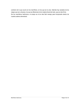 contrario de lo que ocurre en los mamíferos, en los que es la urea. Además hay vaciados de los
ciegos que son untuosos, los que se diferencian de la materia fecal del recto, que es más firme.
De los mamíferos herbívoros, el conejo es el de más fácil manejo para incorporarlo dentro de
nuestra cadena alimentaria:

Mamíferos herbívoros

Página 9 de 16

 