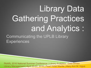 Library Data
Gathering Practices
and Analytics :
Communicating the UPLB Library
Experiences
PAARL 2016 National Summer Conference | Library Analytics : Data Driven
Library Management | April 20-22, 2016 | Pearl Hotel Manila | Mary Ann M. Ingua
 