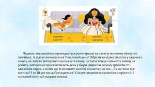 Людина-восьминіжка прокидається рано-вранці та натягує на кожну ніжку по
панчішці. А відтак починається її шалений день! Зібрати та відвести діток у садочок і
школу, не забути погодувати папужку й кішку, дістатися через півміста пішки на
роботу, натхненно працювати весь день у бюро, дорогою додому зробити сто
важливих справ, а потім ще й почитати малечі книжечку на ніч… Як же вона все
встигає? І як їй усе так добре вдається? Секрет людини-восьминіжки простий. І
схований він у цій яскраві книжці
 