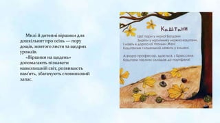 Милі й дотепні віршики для
дошкільнят про осінь — пору
дощів, жовтого листя та щедрих
урожаїв.
«Віршики на щодень»
допомагають пізнавати
навколишній світ, розвивають
пам'ять, збагачують словниковий
запас.
 